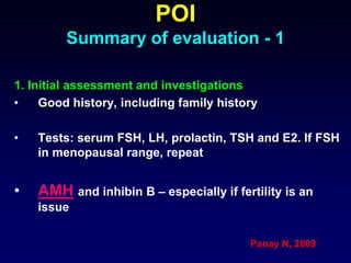 POI
Summary of evaluation - 1
1. Initial assessment and investigations
• Good history, including family history
• Tests: serum FSH, LH, prolactin, TSH and E2. If FSH
in menopausal range, repeat
• AMH and inhibin B – especially if fertility is an
issue
Panay N, 2009
 
