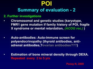 POI
Summary of evaluation - 2
2. Further investigations
• Chromosomal and genetic studies (karyotype,
FMR1 gene mutation if family history of POI, fragile
X syndrome or mental retardation, (ACOG rec.) )
• Auto-antibodies: Auto-immune screen for
polyendocrinopathy (thyroid antibodies, anti-
adrenal antibodies,?ovarian antibodies???)
• Estimation of bone mineral density through DEXA.
Repeated every 2 to 5 yrs
Panay N, 2009
 