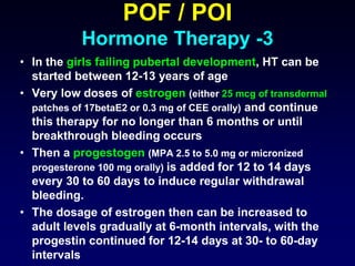 POF / POI
Hormone Therapy -3
• In the girls failing pubertal development, HT can be
started between 12-13 years of age
• Very low doses of estrogen (either 25 mcg of transdermal
patches of 17betaE2 or 0.3 mg of CEE orally) and continue
this therapy for no longer than 6 months or until
breakthrough bleeding occurs
• Then a progestogen (MPA 2.5 to 5.0 mg or micronized
progesterone 100 mg orally) is added for 12 to 14 days
every 30 to 60 days to induce regular withdrawal
bleeding.
• The dosage of estrogen then can be increased to
adult levels gradually at 6-month intervals, with the
progestin continued for 12-14 days at 30- to 60-day
intervals
 