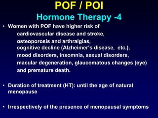 POF / POI
Hormone Therapy -4
• Women with POF have higher risk of
cardiovascular disease and stroke,
osteoporosis and arthralgias,
cognitive decline (Alzheimer’s disease, etc.),
mood disorders, insomnia, sexual disorders,
macular degeneration, glaucomatous changes (eye)
and premature death.
• Duration of treatment (HT): until the age of natural
menopause
• Irrespectively of the presence of menopausal symptoms
 