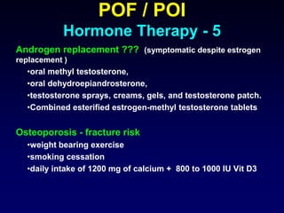 POF / POI
Hormone Therapy - 5
Androgen replacement ??? (symptomatic despite estrogen
replacement )
•oral methyl testosterone,
•oral dehydroepiandrosterone,
•testosterone sprays, creams, gels, and testosterone patch.
•Combined esterified estrogen-methyl testosterone tablets
Osteoporosis - fracture risk
•weight bearing exercise
•smoking cessation
•daily intake of 1200 mg of calcium + 800 to 1000 IU Vit D3
 