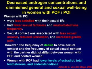 Decreased androgen concentrations and
diminished general and sexual well-being
in women with POF / POI
Women with POI
• were less satisfied with their sexual life.
• had fewer sexual fantasies and masturbated less
frequently.
• Sexual contact was associated with less sexual
arousal, reduced lubrication, and increased genital
pain.
However, the frequency of desire to have sexual
contact and the frequency of actual sexual contact
with the partner did not differ between women with
POF and control women.
• Women with POF had lower levels of estradiol, total
testosterone, and androstenedione.
Jolande G. van der Stege, 2007
 