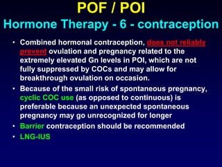 POF / POI
Hormone Therapy - 6 - contraception
• Combined hormonal contraception, does not reliably
prevent ovulation and pregnancy related to the
extremely elevated Gn levels in POI, which are not
fully suppressed by COCs and may allow for
breakthrough ovulation on occasion.
• Because of the small risk of spontaneous pregnancy,
cyclic COC use (as opposed to continuous) is
preferable because an unexpected spontaneous
pregnancy may go unrecognized for longer
• Barrier contraception should be recommended
• LNG-IUS
 