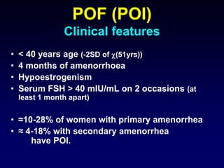 POF (POI)
Clinical features
• < 40 years age (-2SD of (51yrs))
• 4 months of amenorrhoea
• Hypoestrogenism
• Serum FSH > 40 mIU/mL on 2 occasions (at
least 1 month apart)
• ≈10-28% of women with primary amenorrhea
• ≈ 4-18% with secondary amenorrhea
have POI.
 