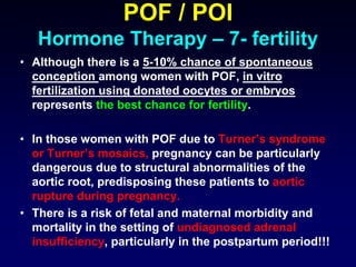 POF / POI
Hormone Therapy – 7- fertility
• Although there is a 5-10% chance of spontaneous
conception among women with POF, in vitro
fertilization using donated oocytes or embryos
represents the best chance for fertility.
• In those women with POF due to Turner’s syndrome
or Turner’s mosaics, pregnancy can be particularly
dangerous due to structural abnormalities of the
aortic root, predisposing these patients to aortic
rupture during pregnancy.
• There is a risk of fetal and maternal morbidity and
mortality in the setting of undiagnosed adrenal
insufficiency, particularly in the postpartum period!!!
 