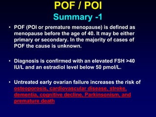 POF / POI
Summary -1
• POF (POI or premature menopause) is defined as
menopause before the age of 40. It may be either
primary or secondary. In the majority of cases of
POF the cause is unknown.
• Diagnosis is confirmed with an elevated FSH >40
IU/L and an estradiol level below 50 pmol/L.
• Untreated early ovarian failure increases the risk of
osteoporosis, cardiovascular disease, stroke,
dementia, cognitive decline, Parkinsonism, and
premature death
 