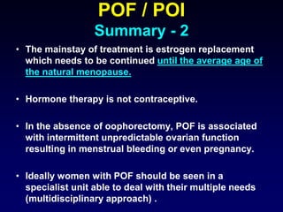 POF / POI
Summary - 2
• The mainstay of treatment is estrogen replacement
which needs to be continued until the average age of
the natural menopause.
• Hormone therapy is not contraceptive.
• In the absence of oophorectomy, POF is associated
with intermittent unpredictable ovarian function
resulting in menstrual bleeding or even pregnancy.
• Ideally women with POF should be seen in a
specialist unit able to deal with their multiple needs
(multidisciplinary approach) .
 