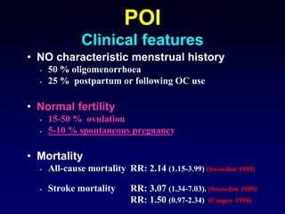 • NO characteristic menstrual history
• 50 % oligomenorrhoea
• 25 % postpartum or following OC use
• Normal fertility
• 15-50 % ovulation
• 5-10 % spontaneous pregnancy
• Mortality
• All-cause mortality RR: 2.14 (1.15-3.99) (Snowdon 1989)
• Stroke mortality RR: 3.07 (1.34-7.03). (Snowdon 1989)
RR: 1.50 (0.97-2.34) (Cooper 1998)
POI
Clinical features
 