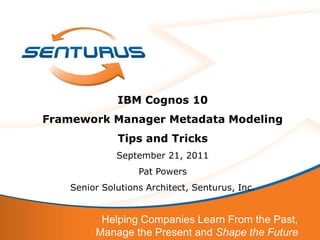 IBM Cognos 10
Framework Manager Metadata Modeling
              Tips and Tricks
              September 21, 2011
                   Pat Powers
    Senior Solutions Architect, Senturus, Inc.


          Helping Companies Learn From the Past,
         Manage the Present and Shape the Future
 