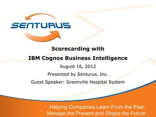 Scorecarding with
IBM Cognos Business Intelligence
            August 16, 2012
       Presented by Senturus, Inc.
Guest Speaker: Greenville Hospital System




       Helping Companies Learn From the Past,
      Manage the Present and Shape the Future
 