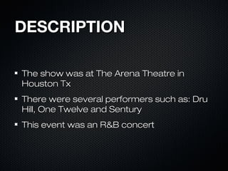 DESCRIPTIONDESCRIPTION
The show was at The Arena Theatre inThe show was at The Arena Theatre in
Houston TxHouston Tx
There were several performers such as: DruThere were several performers such as: Dru
Hill, One Twelve and SenturyHill, One Twelve and Sentury
This event was an R&B concertThis event was an R&B concert
 