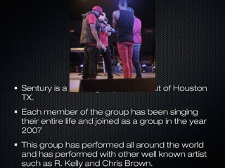 Sentury is a music group based out of HoustonSentury is a music group based out of Houston
TX.TX.
Each member of the group has been singingEach member of the group has been singing
their entire life and joined as a group in the yeartheir entire life and joined as a group in the year
20072007
This group has performed all around the worldThis group has performed all around the world
and has performed with other well known artistand has performed with other well known artist
such as R. Kelly and Chris Brown.such as R. Kelly and Chris Brown.
 