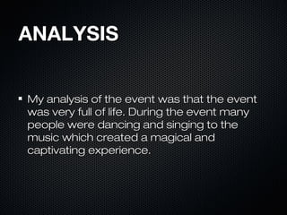 ANALYSISANALYSIS
My analysis of the event was that the eventMy analysis of the event was that the event
was very full of life. During the event manywas very full of life. During the event many
people were dancing and singing to thepeople were dancing and singing to the
music which created a magical andmusic which created a magical and
captivating experience.captivating experience.
 