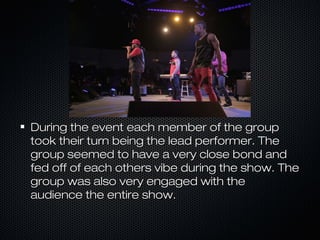 During the event each member of the groupDuring the event each member of the group
took their turn being the lead performer. Thetook their turn being the lead performer. The
group seemed to have a very close bond andgroup seemed to have a very close bond and
fed off of each others vibe during the show. Thefed off of each others vibe during the show. The
group was also very engaged with thegroup was also very engaged with the
audience the entire show.audience the entire show.
 