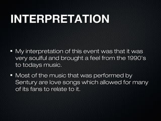 INTERPRETATIONINTERPRETATION
My interpretation of this event was that it wasMy interpretation of this event was that it was
very soulful and brought a feel from the 1990’svery soulful and brought a feel from the 1990’s
to todays music.to todays music.
Most of the music that was performed byMost of the music that was performed by
Sentury are love songs which allowed for manySentury are love songs which allowed for many
of its fans to relate to it.of its fans to relate to it.
 
