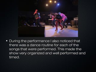 During the performance I also noticed thatDuring the performance I also noticed that
there was a dance routine for each of thethere was a dance routine for each of the
songs that were performed. This made thesongs that were performed. This made the
show very organized and well performed andshow very organized and well performed and
timed.timed.
 