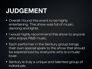 JUDGEMENTJUDGEMENT
Overall I found this event to be highlyOverall I found this event to be highly
entertaining. The show was full of music,entertaining. The show was full of music,
dancing and lights.dancing and lights.
I would highly recommend this show to anyoneI would highly recommend this show to anyone
who enjoys R&B music.who enjoys R&B music.
Each performer in the Sentury group bringsEach performer in the Sentury group brings
their own special spark to the show that shouldtheir own special spark to the show that should
be experienced by everyone who is a musicbe experienced by everyone who is a music
lover.lover.
Sentury is truly a unique and talented group ofSentury is truly a unique and talented group of
individuals.individuals.
 