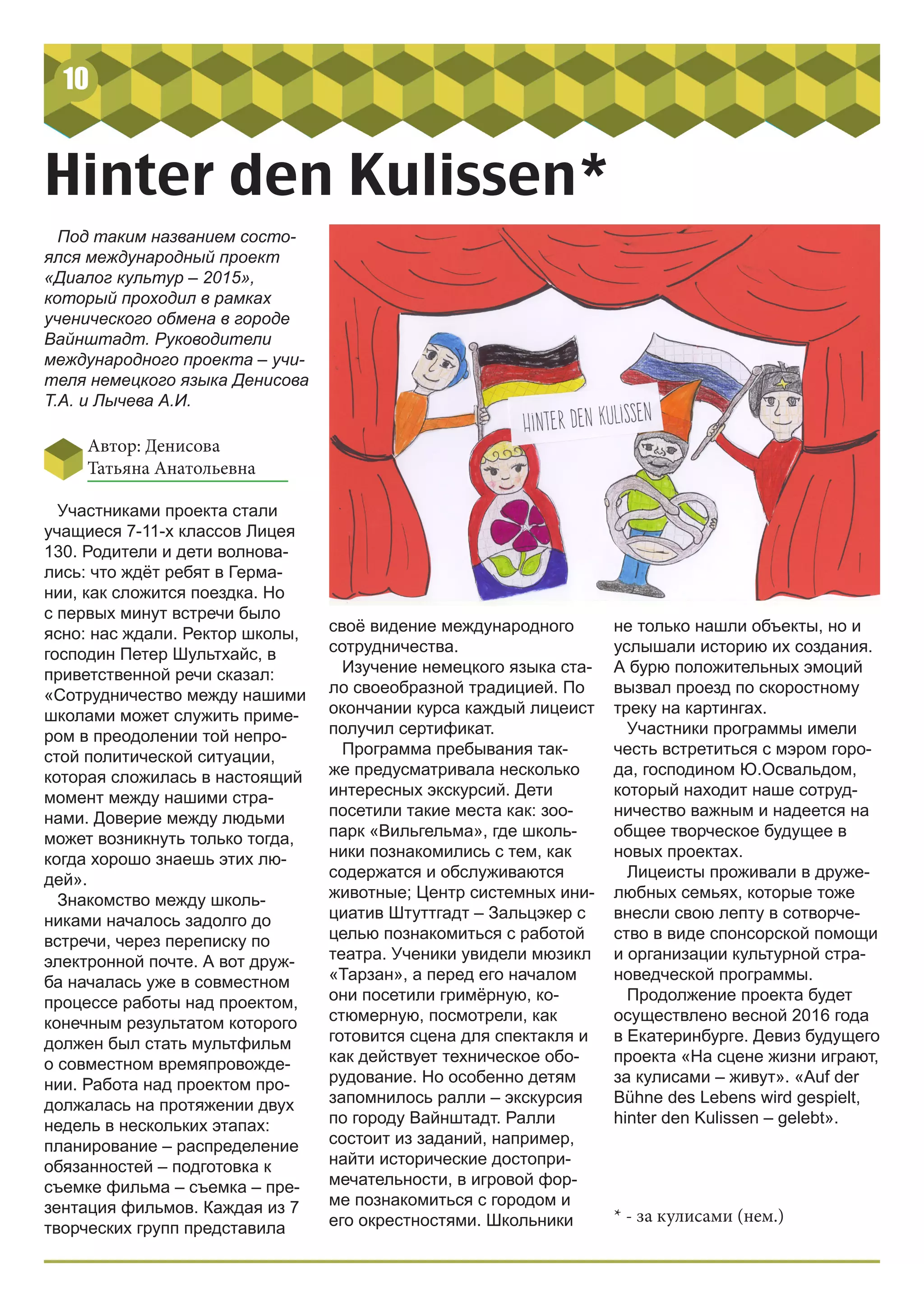 10
Hinter den Kulissen*
Под таким названием состо-
ялся международный проект
«Диалог культур – 2015»,
который проходил в рамках
ученического обмена в городе
Вайнштадт. Руководители
международного проекта – учи-
теля немецкого языка Денисова
Т.А. и Лычева А.И.
Автор: Денисова
Татьяна Анатольевна
Участниками проекта стали
учащиеся 7-11-х классов Лицея
130. Родители и дети волнова-
лись: что ждёт ребят в Герма-
нии, как сложится поездка. Но
с первых минут встречи было
ясно: нас ждали. Ректор школы,
господин Петер Шультхайс, в
приветственной речи сказал:
«Сотрудничество между нашими
школами может служить приме-
ром в преодолении той непро-
стой политической ситуации,
которая сложилась в настоящий
момент между нашими стра-
нами. Доверие между людьми
может возникнуть только тогда,
когда хорошо знаешь этих лю-
дей».
Знакомство между школь-
никами началось задолго до
встречи, через переписку по
электронной почте. А вот друж-
ба началась уже в совместном
процессе работы над проектом,
конечным результатом которого
должен был стать мультфильм
о совместном времяпровожде-
нии. Работа над проектом про-
должалась на протяжении двух
недель в нескольких этапах:
планирование – распределение
обязанностей – подготовка к
съемке фильма – съемка – пре-
зентация фильмов. Каждая из 7
творческих групп представила
не только нашли объекты, но и
услышали историю их создания.
А бурю положительных эмоций
вызвал проезд по скоростному
треку на картингах.
Участники программы имели
честь встретиться с мэром горо-
да, господином Ю.Освальдом,
который находит наше сотруд-
ничество важным и надеется на
общее творческое будущее в
новых проектах.
Лицеисты проживали в друже-
любных семьях, которые тоже
внесли свою лепту в сотворче-
ство в виде спонсорской помощи
и организации культурной стра-
новедческой программы.
Продолжение проекта будет
осуществлено весной 2016 года
в Екатеринбурге. Девиз будущего
проекта «На сцене жизни играют,
за кулисами – живут». «Auf der
Bühne des Lebens wird gespielt,
hinter den Kulissen – gelebt».
своё видение международного
сотрудничества.
Изучение немецкого языка ста-
ло своеобразной традицией. По
окончании курса каждый лицеист
получил сертификат.
Программа пребывания так-
же предусматривала несколько
интересных экскурсий. Дети
посетили такие места как: зоо-
парк «Вильгельма», где школь-
ники познакомились с тем, как
содержатся и обслуживаются
животные; Центр системных ини-
циатив Штуттгадт – Зальцэкер с
целью познакомиться с работой
театра. Ученики увидели мюзикл
«Тарзан», а перед его началом
они посетили гримёрную, ко-
стюмерную, посмотрели, как
готовится сцена для спектакля и
как действует техническое обо-
рудование. Но особенно детям
запомнилось ралли – экскурсия
по городу Вайнштадт. Ралли
состоит из заданий, например,
найти исторические достопри-
мечательности, в игровой фор-
ме познакомиться с городом и
его окрестностями. Школьники * - за кулисами (нем.)
 