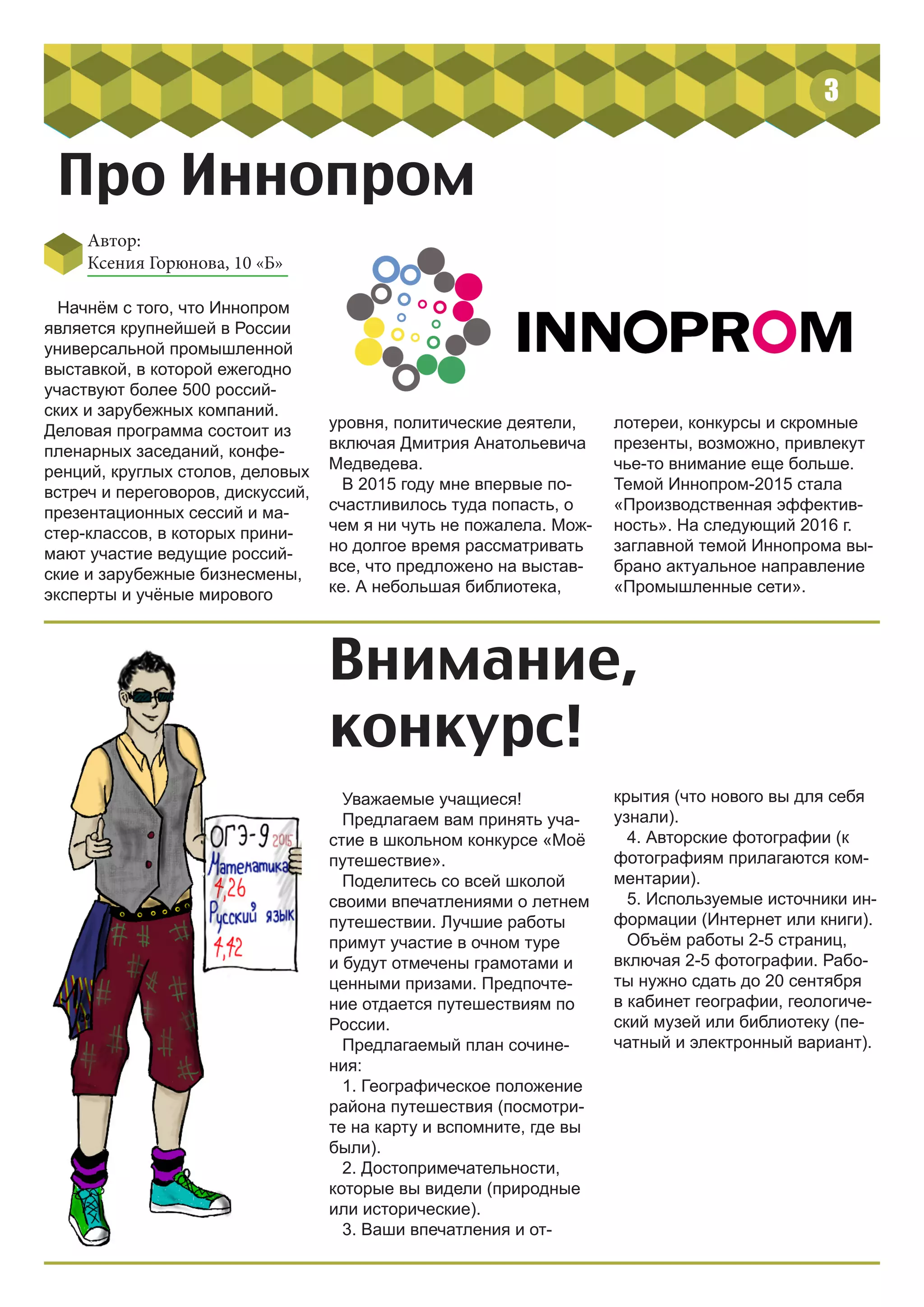 3
Начнём с того, что Иннопром
является крупнейшей в России
универсальной промышленной
выставкой, в которой ежегодно
участвуют более 500 россий-
ских и зарубежных компаний.
Деловая программа состоит из
пленарных заседаний, конфе-
ренций, круглых столов, деловых
встреч и переговоров, дискуссий,
презентационных сессий и ма-
стер-классов, в которых прини-
мают участие ведущие россий-
ские и зарубежные бизнесмены,
эксперты и учёные мирового
Автор:
Ксения Горюнова, 10 «Б»
Про Иннопром
уровня, политические деятели,
включая Дмитрия Анатольевича
Медведева.
В 2015 году мне впервые по-
счастливилось туда попасть, о
чем я ни чуть не пожалела. Мож-
но долгое время рассматривать
все, что предложено на выстав-
ке. А небольшая библиотека,
лотереи, конкурсы и скромные
презенты, возможно, привлекут
чье-то внимание еще больше.
Темой Иннопром-2015 стала
«Производственная эффектив-
ность». На следующий 2016 г.
заглавной темой Иннопрома вы-
брано актуальное направление
«Промышленные сети».
Внимание,
конкурс!
Уважаемые учащиеся!
Предлагаем вам принять уча-
стие в школьном конкурсе «Моё
путешествие».
Поделитесь со всей школой
своими впечатлениями о летнем
путешествии. Лучшие работы
примут участие в очном туре
и будут отмечены грамотами и
ценными призами. Предпочте-
ние отдается путешествиям по
России.
Предлагаемый план сочине-
ния:
1. Географическое положение
района путешествия (посмотри-
те на карту и вспомните, где вы
были).
2. Достопримечательности,
которые вы видели (природные
или исторические).
3. Ваши впечатления и от-
крытия (что нового вы для себя
узнали).
4. Авторские фотографии (к
фотографиям прилагаются ком-
ментарии).
5. Используемые источники ин-
формации (Интернет или книги).
Объём работы 2-5 страниц,
включая 2-5 фотографии. Рабо-
ты нужно сдать до 20 сентября
в кабинет географии, геологиче-
ский музей или библиотеку (пе-
чатный и электронный вариант).
 
