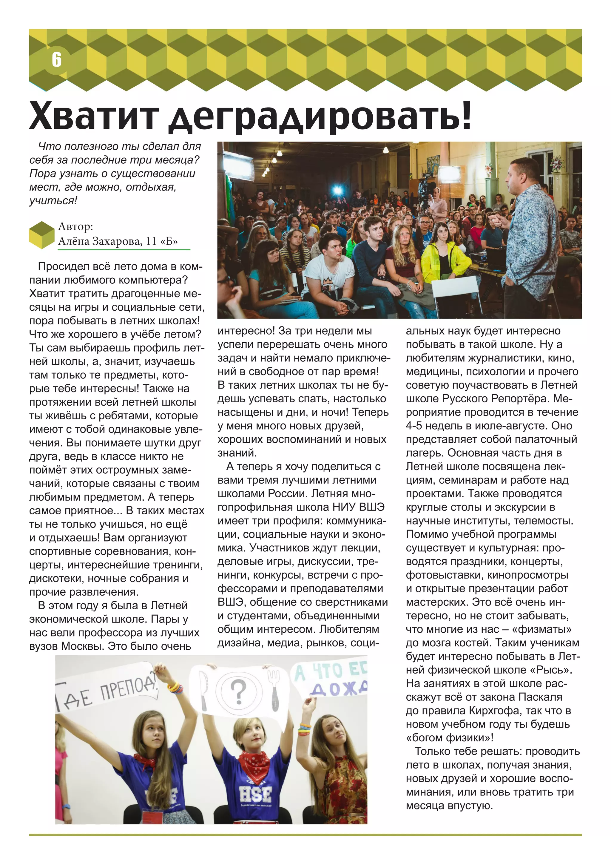 6
Хватит деградировать!
Что полезного ты сделал для
себя за последние три месяца?
Пора узнать о существовании
мест, где можно, отдыхая,
учиться!
Просидел всё лето дома в ком-
пании любимого компьютера?
Хватит тратить драгоценные ме-
сяцы на игры и социальные сети,
пора побывать в летних школах!
Что же хорошего в учёбе летом?
Ты сам выбираешь профиль лет-
ней школы, а, значит, изучаешь
там только те предметы, кото-
рые тебе интересны! Также на
протяжении всей летней школы
ты живёшь с ребятами, которые
имеют с тобой одинаковые увле-
чения. Вы понимаете шутки друг
друга, ведь в классе никто не
поймёт этих остроумных заме-
чаний, которые связаны с твоим
любимым предметом. А теперь
самое приятное... В таких местах
ты не только учишься, но ещё
и отдыхаешь! Вам организуют
спортивные соревнования, кон-
церты, интереснейшие тренинги,
дискотеки, ночные собрания и
прочие развлечения.
В этом году я была в Летней
экономической школе. Пары у
нас вели профессора из лучших
вузов Москвы. Это было очень
интересно! За три недели мы
успели перерешать очень много
задач и найти немало приключе-
ний в свободное от пар время!
В таких летних школах ты не бу-
дешь успевать спать, настолько
насыщены и дни, и ночи! Теперь
у меня много новых друзей,
хороших воспоминаний и новых
знаний.
А теперь я хочу поделиться с
вами тремя лучшими летними
школами России. Летняя мно-
гопрофильная школа НИУ ВШЭ
имеет три профиля: коммуника-
ции, социальные науки и эконо-
мика. Участников ждут лекции,
деловые игры, дискуссии, тре-
нинги, конкурсы, встречи с про-
фессорами и преподавателями
ВШЭ, общение со сверстниками
и студентами, объединенными
общим интересом. Любителям
дизайна, медиа, рынков, соци-
альных наук будет интересно
побывать в такой школе. Ну а
любителям журналистики, кино,
медицины, психологии и прочего
советую поучаствовать в Летней
школе Русского Репортёра. Ме-
роприятие проводится в течение
4-5 недель в июле-августе. Оно
представляет собой палаточный
лагерь. Основная часть дня в
Летней школе посвящена лек-
циям, семинарам и работе над
проектами. Также проводятся
круглые столы и экскурсии в
научные институты, телемосты.
Помимо учебной программы
существует и культурная: про-
водятся праздники, концерты,
фотовыставки, кинопросмотры
и открытые презентации работ
мастерских. Это всё очень ин-
тересно, но не стоит забывать,
что многие из нас – «физматы»
до мозга костей. Таким ученикам
будет интересно побывать в Лет-
ней физической школе «Рысь».
На занятиях в этой школе рас-
скажут всё от закона Паскаля
до правила Кирхгофа, так что в
новом учебном году ты будешь
«богом физики»!
Только тебе решать: проводить
лето в школах, получая знания,
новых друзей и хорошие воспо-
минания, или вновь тратить три
месяца впустую.
Автор:
Алёна Захарова, 11 «Б»
 