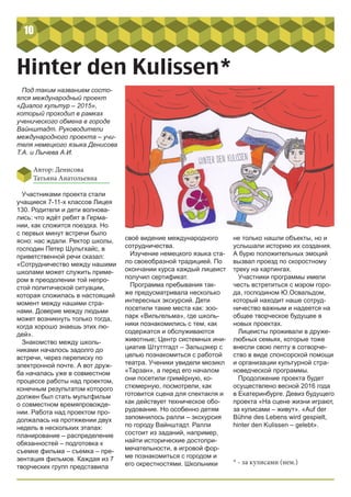 10
Hinter den Kulissen*
Под таким названием состо-
ялся международный проект
«Диалог культур – 2015»,
который проходил в рамках
ученического обмена в городе
Вайнштадт. Руководители
международного проекта – учи-
теля немецкого языка Денисова
Т.А. и Лычева А.И.
Автор: Денисова
Татьяна Анатольевна
Участниками проекта стали
учащиеся 7-11-х классов Лицея
130. Родители и дети волнова-
лись: что ждёт ребят в Герма-
нии, как сложится поездка. Но
с первых минут встречи было
ясно: нас ждали. Ректор школы,
господин Петер Шультхайс, в
приветственной речи сказал:
«Сотрудничество между нашими
школами может служить приме-
ром в преодолении той непро-
стой политической ситуации,
которая сложилась в настоящий
момент между нашими стра-
нами. Доверие между людьми
может возникнуть только тогда,
когда хорошо знаешь этих лю-
дей».
Знакомство между школь-
никами началось задолго до
встречи, через переписку по
электронной почте. А вот друж-
ба началась уже в совместном
процессе работы над проектом,
конечным результатом которого
должен был стать мультфильм
о совместном времяпровожде-
нии. Работа над проектом про-
должалась на протяжении двух
недель в нескольких этапах:
планирование – распределение
обязанностей – подготовка к
съемке фильма – съемка – пре-
зентация фильмов. Каждая из 7
творческих групп представила
не только нашли объекты, но и
услышали историю их создания.
А бурю положительных эмоций
вызвал проезд по скоростному
треку на картингах.
Участники программы имели
честь встретиться с мэром горо-
да, господином Ю.Освальдом,
который находит наше сотруд-
ничество важным и надеется на
общее творческое будущее в
новых проектах.
Лицеисты проживали в друже-
любных семьях, которые тоже
внесли свою лепту в сотворче-
ство в виде спонсорской помощи
и организации культурной стра-
новедческой программы.
Продолжение проекта будет
осуществлено весной 2016 года
в Екатеринбурге. Девиз будущего
проекта «На сцене жизни играют,
за кулисами – живут». «Auf der
Bühne des Lebens wird gespielt,
hinter den Kulissen – gelebt».
своё видение международного
сотрудничества.
Изучение немецкого языка ста-
ло своеобразной традицией. По
окончании курса каждый лицеист
получил сертификат.
Программа пребывания так-
же предусматривала несколько
интересных экскурсий. Дети
посетили такие места как: зоо-
парк «Вильгельма», где школь-
ники познакомились с тем, как
содержатся и обслуживаются
животные; Центр системных ини-
циатив Штуттгадт – Зальцэкер с
целью познакомиться с работой
театра. Ученики увидели мюзикл
«Тарзан», а перед его началом
они посетили гримёрную, ко-
стюмерную, посмотрели, как
готовится сцена для спектакля и
как действует техническое обо-
рудование. Но особенно детям
запомнилось ралли – экскурсия
по городу Вайнштадт. Ралли
состоит из заданий, например,
найти исторические достопри-
мечательности, в игровой фор-
ме познакомиться с городом и
его окрестностями. Школьники * - за кулисами (нем.)
 