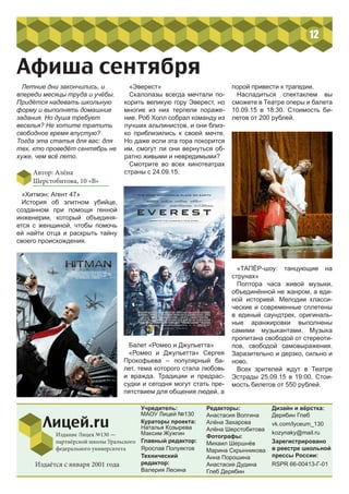 12
Учредитель:
МАОУ Лицей №130
Кураторы проекта:
Наталья Козырева
Максим Жужгин
Главный редактор:
Ярослав Полуяктов
Технический
редактор:
Валерия Лесина
Редакторы:
Анастасия Волгина
Алёна Захарова
Алёна Шерстобитова
Фотографы:
Михаил Шершнёв
Марина Скрынникова
Анна Порошина
Анастасия Дудина
Глеб Дерябин
Лицей.ru
Издание Лицея №130 —
партнёрской школы Уральского
федерального университета
Дизайн и вёрстка:
Дерябин Глеб
vk.com/lyceum_130
kozynaky@mail.ru
Зарегистрировано
в реестре школьной
прессы России:
RSPR 66-00413-Г-01Издаётся с января 2001 года
Афиша сентября
Летние дни закончились, и
впереди месяцы труда и учёбы.
Придётся надевать школьную
форму и выполнять домашние
задания. Но душа требует
веселья? Не хотите тратить
свободное время впустую?
Тогда эта статья для вас: для
тех, кто проведёт сентябрь не
хуже, чем всё лето.
Автор: Алёна
Шерстобитова, 10 «В»
«Хитмэн: Агент 47»
История об  элитном убийце,
созданном при  помощи генной
инженерии, который объединя-
ется с  женщиной, чтобы помочь
ей  найти отца и  раскрыть тайну
своего происхождения.
«Эверест»
Скалолазы всегда мечтали по-
корить великую гору Эверест, но
многие из них терпели пораже-
ние. Роб Холл собрал команду из
лучших альпинистов, и они близ-
ко приблизились к своей мечте.
Но даже если эта гора покорится
им, смогут ли они вернуться об-
ратно живыми и невредимыми?
Смотрите во всех кинотеатрах
страны с 24.09.15.
Балет «Ромео и Джульетта»
«Ромео и Джульетта» Сергея
Прокофьева – популярный ба-
лет, тема которого стала любовь
и вражда. Традиции и предрас-
судки и сегодня могут стать пре-
пятствием для общения людей, а
порой привести к трагедии.
Насладиться спектаклем вы
сможете в Театре оперы и балета
10.09.15 в 18:30. Стоимость би-
летов от 200 рублей.
«ТАПЁР-шоу: танцующие на
струнах»
Полтора часа живой музыки,
объединённой не жанром, а еди-
ной историей. Мелодии класси-
ческие и современные сплетены
в единый саундтрек, оригиналь-
ные аранжировки выполнены
самими музыкантами. Музыка
пропитана свободой от стереоти-
пов, свободой самовыражения.
Заразительно и дерзко, сильно и
ново.
Всех зрителей ждут в Театре
Эстрады 25.09.15 в 19:00. Стои-
мость билетов от 550 рублей.
 