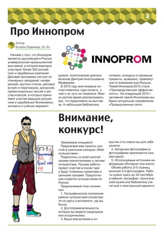 3
Начнём с того, что Иннопром
является крупнейшей в России
универсальной промышленной
выставкой, в которой ежегодно
участвуют более 500 россий-
ских и зарубежных компаний.
Деловая программа состоит из
пленарных заседаний, конфе-
ренций, круглых столов, деловых
встреч и переговоров, дискуссий,
презентационных сессий и ма-
стер-классов, в которых прини-
мают участие ведущие россий-
ские и зарубежные бизнесмены,
эксперты и учёные мирового
Автор:
Ксения Горюнова, 10 «Б»
Про Иннопром
уровня, политические деятели,
включая Дмитрия Анатольевича
Медведева.
В 2015 году мне впервые по-
счастливилось туда попасть, о
чем я ни чуть не пожалела. Мож-
но долгое время рассматривать
все, что предложено на выстав-
ке. А небольшая библиотека,
лотереи, конкурсы и скромные
презенты, возможно, привлекут
чье-то внимание еще больше.
Темой Иннопром-2015 стала
«Производственная эффектив-
ность». На следующий 2016 г.
заглавной темой Иннопрома вы-
брано актуальное направление
«Промышленные сети».
Внимание,
конкурс!
Уважаемые учащиеся!
Предлагаем вам принять уча-
стие в школьном конкурсе «Моё
путешествие».
Поделитесь со всей школой
своими впечатлениями о летнем
путешествии. Лучшие работы
примут участие в очном туре
и будут отмечены грамотами и
ценными призами. Предпочте-
ние отдается путешествиям по
России.
Предлагаемый план сочине-
ния:
1. Географическое положение
района путешествия (посмотри-
те на карту и вспомните, где вы
были).
2. Достопримечательности,
которые вы видели (природные
или исторические).
3. Ваши впечатления и от-
крытия (что нового вы для себя
узнали).
4. Авторские фотографии (к
фотографиям прилагаются ком-
ментарии).
5. Используемые источники ин-
формации (Интернет или книги).
Объём работы 2-5 страниц,
включая 2-5 фотографии. Рабо-
ты нужно сдать до 20 сентября
в кабинет географии, геологиче-
ский музей или библиотеку (пе-
чатный и электронный вариант).
 