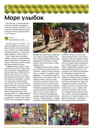 4
Море улыбок
Что же такое лето? Лето – это
зелёные деревья, солнце, кра-
сивые закаты и яркие рассветы.
Ну и, конечно же, море улыбок,
огромная радость и, когда лето
заканчивается, лёгкая грусть.
Итак, перед нами три фото-
графии, которые олицетворяют
самые прекрасные эмоции и ко-
торые останутся у многих ярким
воспоминанием об июне.
1 июня. Начало смены. Шум-
ные детские голоса. Радостные
рукоплескания. Накрывающие
волны позитива. И ведь всё это
можно было ощутить, только
при входе в актовый зал. Затем
все притихли на время, потому
что свою речь начала дирек-
тор лагеря. Но потом началось
представление. На сцену вышел
большой зверь и три пирата
(Сидоренко Алёна, Слукина
Настя, Кузьмина Настя, под
руководством Т. Н. Дмитриевой).
Но пираты оказались не злыми,
а добрыми и читали нам стихи, а
потом стали загадывать загадки.
Как обычно, в этом году был
открыт городской оздорови-
тельный лагерь «Улыбка». Его
посещали все желающие учени-
ки Лицея №130 и Школы №43 с
1 по 7 классы.
Загадки были весьма интересны-
ми, и дети с энтузиазмом отве-
чали. После представления всех
направили в столовую, откуда
вкусно пахло булочками на весь
первый этаж.
15 июня. Ещё всё лето впере-
ди, и так много хочется всего по-
смотреть, завести новые знаком-
ства, и, конечно, поправить своё
здоровье. Я и множество других
ребят были очень рады тому, что
ходим в лагерь, ведь это дей-
ствительно весело. Когда стоит
хорошая погода, хочется играть
и веселиться на полную катушку.
Особенно прекрасно заниматься
утром спортом на свежем воз-
духе. Это не только клёво, но
и очень полезно. Ежедневные
зарядки перед завтраком готови-
ли нас к «Спартакиаде», которую
помогали организовывать ребята
из МИШ. Конечно, не все выи-
грали первые места, зато очень
активно и весело провели время.
24 июня. Скоро наступит июль,
месяц, который ещё прекраснее
июня. Море и дождь станут те-
плее, погода будет радовать ещё
более жаркими днями. Ну а на
сегодня у нас была запланирова-
на экскурсия в городской зоо-
парк. Это было очень весело и
интересно. Всем детям особенно
понравились белые мишки. Ведь
эти большие животные живут на
Северном полюсе, и многие их
видели только на картинках или
в мультиках, а тут – живые. Мы
этот день провели очень класс-
но. Увидели много разных живот-
ных, узнали полезную информа-
цию о них. А самое главное – мы
были в гармонии с природой и
братьями нашими меньшими.
Автор:
Ульяна Войта, 8 «Б»
 