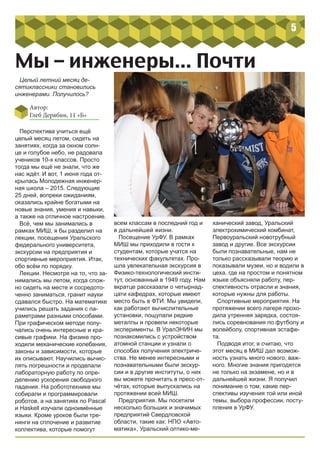 5
Мы – инженеры... Почти
Целый летний месяц де-
сятиклассники становились
инженерами. Получилось?
Перспектива учиться ещё
целый месяц летом, сидеть на
занятиях, когда за окном солн-
це и голубое небо, не радовала
учеников 10-х классов. Просто
тогда мы ещё не знали, что же
нас ждёт. И вот, 1 июня года от-
крылась Молодежная инженер-
ная школа – 2015. Следующие
25 дней, вопреки ожиданиям,
оказались крайне богатыми на
новые знания, умения и навыки,
а также на отличное настроение.
Всё, чем мы занимались в
рамках МИШ, я бы разделил на
лекции, посещения Уральского
федерального университета,
экскурсии на предприятия и
спортивные мероприятия. Итак,
обо всём по порядку.
Лекции. Несмотря на то, что за-
нимались мы летом, когда слож-
но сидеть на месте и сосредото-
ченно заниматься, гранит науки
сдавался быстро. На математике
учились решать задания с па-
раметрами разными способами.
При графическом методе полу-
чались очень интересные и кра-
сивые графики. На физике про-
ходили механические колебания,
законы и зависимости, которые
их описывают. Научились вычис-
лять погрешности и проделали
лабораторную работу по опре-
делению ускорения свободного
падения. На робототехнике мы
собирали и программировали
роботов, а на занятиях по Pascal
и Haskell изучали одноимённые
языки. Кроме уроков были тре-
нинги на сплочение и развитие
коллектива, которые помогут
всем классам в последний год и
в дальнейшей жизни.
Посещение УрФУ. В рамках
МИШ мы приходили в гости к
студентам, которые учатся на
технических факультетах. Про-
шла увлекательная экскурсия в
Физико-технологический инсти-
тут, основанный в 1949 году. Нам
вкратце рассказали о четырнад-
цати кафедрах, которые имеют
место быть в ФТИ. Мы увидели,
как работают вычислительные
установки, пощупали редкие
металлы и провели некоторые
эксперименты. В УралЭНИН мы
познакомились с устройством
атомной станции и узнали о
способах получения электриче-
ства. Не менее интересными и
познавательными были экскур-
сии и в другие институты, о них
вы можете прочитать в пресс-от-
чётах, которые выпускались на
протяжении всей МИШ.
Предприятия. Мы посетили
несколько больших и значимых
предприятий Свердловской
области, такие как: НПО «Авто-
матика», Уральский оптико-ме-
ханический завод, Уральский
электрохимический комбинат,
Первоуральский новотрубный
завод и другие. Все экскурсии
были познавательные, нам не
только рассказывали теорию и
показывали музеи, но и водили в
цеха, где на простом и понятном
языке объясняли работу, пер-
спективность отрасли и знания,
которые нужны для работы.
Спортивные мероприятия. На
протяжении всего лагеря прохо-
дила утренняя зарядка, состоя-
лись соревнования по футболу и
волейболу, спортивная эстафе-
та.
Подводя итог, я считаю, что
этот месяц в МИШ дал возмож-
ность узнать много нового, важ-
ного. Многие знания пригодятся
не только на экзамене, но и в
дальнейшей жизни. Я получил
понимание о том, какие пер-
спективы изучения той или иной
темы, выбора профессии, посту-
пления в УрФУ.
Автор:
Глеб Дерябин, 11 «Б»
 