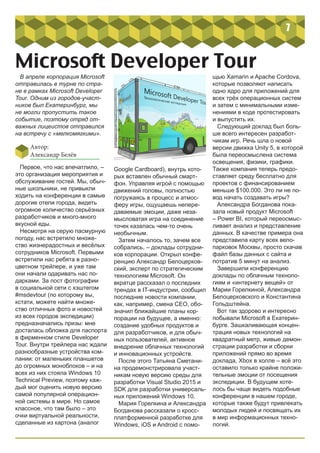 7
Microsoft Developer Tour
В апреле корпорация Microsoft
отправилась в турне по стра-
не в рамках Microsoft Developer
Tour. Одним из городов-участ-
ников был Екатеринбург, мы
не могли пропустить такое
событие, поэтому отряд от-
важных лицеистов отправился
на встречу с «мелкомягкими».
Первое, что нас впечатлило, –
это организация мероприятия и
обслуживание гостей. Мы, обыч-
ные школьники, не привыкли
ходить на конференции в самые
дорогие отели города, видеть
огромное количество серьёзных
разработчиков и много-много
вкусной еды.
Несмотря на серую пасмурную
погоду, нас встретило множе-
ство жизнерадостных и весёлых
сотрудников Microsoft. Первыми
встретили нас ребята в разно-
цветном трейлере, и уже там
они начали одаривать нас по-
дарками. За пост фотографии
в социальной сети с хэштегом
#msdevtour (по которому вы,
кстати, можете найти множе-
ство отличных фото и новостей
из всех городов экспедиции)
предназначались призы: мне
досталась обложка для паспорта
в фирменном стиле Developer
Tour. Внутри трейлера нас ждали
разнообразные устройства ком-
пании: от маленьких планшетов
до огромных моноблоков – и на
всех из них стояла Windows 10
Technical Preview, поэтому каж-
дый мог оценить новую версию
самой популярной операцион-
ной системы в мире. Но самое
классное, что там было – это
очки виртуальной реальности,
сделанные из картона (аналог
Google Cardboard), внутрь кото-
рых вставлен обычный смарт-
фон. Управляя игрой с помощью
движений головы, полностью
погружаясь в процесс и атмос-
феру игры, ощущаешь непере-
даваемые эмоции, даже неза-
мысловатая игра на соединение
точек казалась чем-то очень
необычным.
Затем началось то, зачем все
собрались, – доклады сотрудни-
ков корпорации. Открыл конфе-
ренцию Александр Белоцерков-
ский, эксперт по стратегическим
технологиям Microsoft. Он
вкратце рассказал о последних
трендах в IT-индустрии, сообщил
последние новости компании,
как, например, смена CEO, обо-
значил ближайшие планы кор-
порации на будущее, а именно:
создание удобных продуктов и
для разработчиков, и для обыч-
ных пользователей, активное
внедрение облачных технологий
и инновационных устройств.
После этого Татьяна Сметани-
на продемонстрировала участ-
никам новую версию среды для
разработки Visual Studio 2015 и
SDK для разработки универсаль-
ных приложений Windows 10.
Мария Горелкина и Александра
Богданова рассказали о кросс-
платформенной разработке для
Windows, iOS и Android с помо-
щью Xamarin и Apache Cordova,
которые позволяют написать
одно ядро для приложений для
всех трёх операционных систем
и затем с минимальными изме-
нениями в коде протестировать
и выпустить их.
Следующий доклад был боль-
ше всего интересен разработ-
чикам игр. Речь шла о новой
версии движка Unity 5, в которой
была переосмыслена система
освещения, физики, графики.
Также компания теперь предо-
ставляет среду бесплатно для
проектов с финансированием
меньше $100.000. Это ли не по-
вод начать создавать игры?
Александра Богданова пока-
зала новый продукт Microsoft
– Power BI, который переосмыс-
ливает анализ и представление
данных. В качестве примера она
представила карту всех вело-
парковок Москвы, просто скачав
файл базы данных с сайта и
потратив 5 минут на анализ.
Завершили конференцию
доклады по облачным техноло-
гиям и «интернету вещей» от
Марии Горелкиной, Александра
Белоцерковского и Константина
Гольдштейна.
Вот так здорово и интересно
побывали Microsoft в Екатерин-
бурге. Зашкаливающая концен-
трация новых технологий на
квадратный метр, живые демон-
страции разработки и сборки
приложений прямо во время
доклада, Xbox в холле – всё это
оставило только крайне положи-
тельные эмоции от посещения
экспедиции. В будущем хоте-
лось бы чаще видеть подобные
конференции в нашем городе,
которые также будут привлекать
молодых людей и посвящать их
в мир информационных техно-
логий.
Автор:
Александр Белёв
 