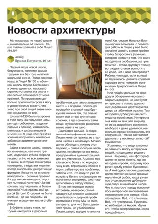 8
Новости архитектуры
Мы прошлись по нашей школе
и внимательно её изучили. Ка-
кие тайны хранит в себе Лицей
№130?
Автор:
Ярослав Полуяктов, 10 «А»
Первый год в новой школе,
безусловно, является самым
трудным в и без того нелёгкой
школьной жизни. Придя два года
назад в Лицей №130 из обыч-
ной школы города Богданович,
я очень удивился, насколько
странно устроена эта школа и
как сильно отличается от моей
прежней. По прошествии до-
вольно приличного срока я могу
с уверенностью сказать, что
знаю про свой лицей очень мно-
гое, но далеко не все.
Школа №130 была построена
в 1961 году. За пятьдесят четы-
ре года требования, предъяв-
ляемые к зданию, изменялись,
менялась и школа внешне и
внутренне. В ходе этих преобра-
зований получались некоторые
забавные архитектурные эле-
менты.
Зайдя в здание школы, неволь-
но замечаешь, как много гра-
мот, медалей и кубков собрали
лицеисты. Но не все замечают
те ниши, в которые эти награды
помещены, а ведь эти ниши не
всегда выполняли декоративную
функцию. Когда-то на их месте
находились... оконные проёмы!
А куда же они выходили, спро-
сит пытливый читатель? Зачем
кому-то подглядывать за бытом
столовой? Всё просто, мой до-
рогой Ватсон! Столовой не было
вообще. Где же лицеисты, их
учителя и родители могли отобе-
дать?
В буфете, скажу я вам, ко-
торый находился в довольно
него! Как говорит Наталья Вла-
димировна Козырева, с первого
дня работы в Лицее у неё было
желание сделать в этом проёме
стойку буккроссинга (принцип
которого состоит в том, что книги
находятся в свободном доступе:
почитал – отдай другому), только
вот людей готовых воплотить
её идею, нет. Разве это правда?
Ребята, умельцы, если вы ещё
не перевелись, давайте сделаем
хорошее дело: поможем орга-
низации буккроссинга в Лицее
№130!
Или пойдём дальше по кори-
дору и обнаружим несколько
закрытых дверей, но нас будет
интересовать только одна из
них: деревянная двустворчатая
дверь за кабинетом музыки. Там
находится дублирующая лест-
ница на второй этаж. Интересна
она хотя бы тем, что закрыта
не из-за аварийного состояния,
наоборот, я даже удивился, на-
сколько хорошо сохранилось это
сооружение. Что же заставляет
держать эту лестницу запертой?
Неизвестно.
Я заметил, что люди склонны
не замечать массу интересных
вещей, находящихся рядом с
ними. Например, наш фотограф
долго не могла понять, где же
находится проём, которому про-
рочат судьбу стойки буккроссин-
га. А мой одноклассник довольно
долго смотрел на меня глазами
изумлённой рыбки, когда узнал
про существование дублирую-
щей двери в начальной школе.
Что ж, по этому поводу вспомни-
лось интересное высказывание
неизвестного мне автора: «Всё,
что видишь. Всё, что слышишь.
Всё, что чувствуешь. Присталь-
но наблюдай за миром. Изучи
его, чтобы воспроизвести, когда
понадобится».
необычном для такого заведения
месте – в подвале. Вплоть до
постройки столовой наш брат
кушал именно там, где сейчас
висят мои и твои куртки-крос-
совочки, а где хранились сами
вещи, журналистское расследо-
вание ответа не дало.
Двигаемся дальше. В совре-
менной модификации здания
Лицея имеется переход из стар-
шей школы в начальную. Можно
долго обсуждать, почему этот
переход – самая холодная часть
здания, не смотря на все меры,
предпринятые администрацией
для его утепления. А можно про-
сто весело бежать по коридор-
чику вниз, вприпрыжку, словно с
горки, забыв про все проблемы,
заботы и то, что кому-то уже по
возрасту бегать по коридорам не
полагается (например, шестнад-
цатилетнему автору статьи).
В том же переходе можно
встретить, наверное, самый
загадочный элемент школьной
архитектуры – дверной проём
прямиком в стену. Мы не смог-
ли узнать, для чего был сделан
этот проём, но у библиотеки
Лицея далеко идущие планы на
 