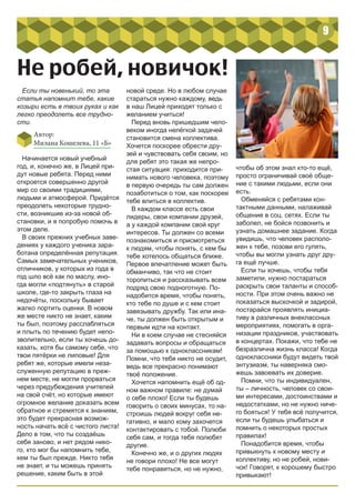 9
Не робей, новичок!
Если ты новенький, то эта
статья напомнит тебе, какие
козыри есть в твоих руках и как
легко преодолеть все трудно-
сти.
Автор:
Милана Кошелева, 11 «Б»
Начинается новый учебный
год, и, конечно же, в Лицей при-
дут новые ребята. Перед ними
откроется совершенно другой
мир со своими традициями,
людьми и атмосферой. Придётся
преодолеть некоторые трудно-
сти, возникшие из-за новой об-
становки, и я попробую помочь в
этом деле.
В своих прежних учебных заве-
дениях у каждого ученика зара-
ботана определённая репутация.
Самых замечательных учеников,
отличников, у которых из года в
год шло всё как по маслу, ино-
гда могли «подтянуть» в старой
школе, где-то закрыть глаза на
недочёты, поскольку бывает
жалко портить оценки. В новом
же месте никто не знает, каким
ты был, поэтому расслабляться
и плыть по течению будет непо-
зволительно, если ты хочешь до-
казать, хотя бы самому себе, что
твои пятёрки не липовые! Для
ребят же, которые имели неза-
служенную репутацию в преж-
нем месте, не могли прорваться
через предубеждения учителей
на свой счёт, но которые имеют
огромное желание доказать всем
обратное и стремятся к знаниям,
это будет прекрасная возмож-
ность начать всё с чистого листа!
Дело в том, что ты создаёшь
себя заново, и нет рядом нико-
го, кто мог бы напомнить тебе,
кем ты был прежде. Никто тебя
не знает, и ты можешь принять
решение, каким быть в этой
новой среде. Но в любом случае
стараться нужно каждому, ведь
в наш Лицей приходят только с
желанием учиться!
Перед вновь пришедшим чело-
веком иногда нелёгкой задачей
становится смена коллектива.
Хочется поскорее обрести дру-
зей и чувствовать себя своим, но
для ребят это такая же непро-
стая ситуация: приходится при-
нимать нового человека, поэтому
в первую очередь ты сам должен
позаботиться о том, как поскорее
тебе влиться в коллектив.
В каждом классе есть свои
лидеры, свои компании друзей,
а у каждой компании свой круг
интересов. Ты должен со всеми
познакомиться и присмотреться
к людям, чтобы понять, с кем бы
тебе хотелось общаться ближе.
Первое впечатление может быть
обманчиво, так что не стоит
торопиться и рассказывать всем
подряд свою подноготную. По-
надобится время, чтобы понять,
кто тебе по душе и с кем стоит
завязывать дружбу. Так или ина-
че, ты должен быть открытым и
первым идти на контакт.
Ни в коем случае не стесняйся
задавать вопросы и обращаться
за помощью к одноклассникам!
Помни, что тебя никто не осудит,
ведь все прекрасно понимают
твоё положение.
Хочется напомнить ещё об од-
ном важном правиле: не думай
о себе плохо! Если ты будешь
говорить о своих минусах, то на-
строишь людей вокруг себя не-
гативно, и мало кому захочется
контактировать с тобой. Полюби
себя сам, и тогда тебя полюбят
другие.
Конечно же, и о других людях
не говори плохо! Не все могут
тебе понравиться, но не нужно,
чтобы об этом знал кто-то ещё,
просто ограничивай своё обще-
ние с такими людьми, если они
есть.
Обменяйся с ребятами кон-
тактными данными, налаживай
общение в соц. сетях. Если ты
заболел, не бойся позвонить и
узнать домашнее задание. Когда
увидишь, что человек располо-
жен к тебе, позови его гулять,
чтобы вы могли узнать друг дру-
га ещё лучше.
Если ты хочешь, чтобы тебя
заметили, нужно постараться
раскрыть свои таланты и способ-
ности. При этом очень важно не
показаться выскочкой и задирой,
постарайся проявлять инициа-
тиву в различных внеклассных
мероприятиях, помогать в орга-
низации праздников, участвовать
в концертах. Покажи, что тебе не
безразлична жизнь класса! Когда
одноклассники будут видеть твой
энтузиазм, ты наверняка смо-
жешь завоевать их доверие.
Помни, что ты индивидуален,
ты – личность, человек со свои-
ми интересами, достоинствами и
недостатками, но не нужно ниче-
го бояться! У тебя всё получится,
если ты будешь улыбаться и
помнить о некоторых простых
правилах!
Понадобится время, чтобы
привыкнуть к новому месту и
коллективу, но не робей, нови-
чок! Говорят, к хорошему быстро
привыкают!
 