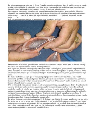 De todos modos esto no quita que el Brico- Pescador, experimente distintos tipos de anclajes, según su propio
criterio y disponibilidad de materiales, pero sí me atrevo a recomendar que cualquiera sea al tipo de anclaje,
éste debería ser hecho todo en una pieza por razones de aumentar así su fortaleza.
Por otra parte, respecto del empatillado de los ganchos con el alambre de cobre, y salvando las abismales
distancias con ese Gran Maestro que es don Mel Kriegger, digo como él, cuando se refiere a sus particulares
nudos de Fly: “…-Yo no sé si esto que hago le aumenta la seguridad, ……pero me hace sentir mucho
mejor……”.-“
Una vez armado nuestro anclaje, lo presentamos en el cuerpo del artificial…




Obviamente a estas alturas, ya deberíamos haber definido si nuestro señuelo llevará o no, el famoso “rattling”,
tan eficaz con algunas especies como el dorado y la tarucha.
Para lograr esto, tenemos varias opciones: Desde un simple y sonoro grave, que se obtiene simplemente con
una o dos bolitas de acero sueltas dentro del cuerpo, hasta un sonido más agudo si se quiere, colocando dentro
un mini cascabel, de esos que se usan en cotillón para el armado de payasescos gorros, y que son de muy bajo
costo.
Lo mismo las bolitas de acero que se consiguen por poquísimos centavos en bicicleterías , (un peso 50
municiones grandes), y se piden eligiendo el tamaño, ya que en esos comercios se venden sueltas, y en varios
tamaños. Personalmente prefiero las que van en el “avance” o en el “eje centro”, (de los pedales), que son del
tamaño adecuado para los señuelos que armo
Otra opción válida pero con más trabajo, es colocar una munición de estas de bicicletas dentro de un fino tubito
de metal abierto por ambos extremos y que se coloca horizontalmente atravesando el cuerpo del artificial,
siendo las paredes de éste, las que cierran el tubito, y al mover el cuerpo hacia los lados, la bolita pega en la
carcaza produciendo un sonido grave muy atrayente, este sistema es usado muy asiduamente en los artificiales
norteamericanos destinados a la pesca del Bass. Este tubito también puede reemplazarse con alguno de
material plástico, como el de los chupetines por ejemplo, y sosteniéndolo en el centro mediante pegado o atado
con alambre en el nervio central del gancho portaanzuelos
En la foto siguiente, vemos las tres opciones. Es de destacar, que el tubito de bronce, (en el centro), al que retiro
las tapitas que se ven en la foto para el sistema yanqui, es un “terminal de bronce para cordones”, muy barato
que se compra en casa de artículos para fabricar artesanías. Además este terminal, tiene una pequeña lengüeta
muy eficaz en su parte central, para pasar por ella el alambre de los ojales, y de paso sostiene y ayuda a
mantener en su posición el tubito con la munición dentro.
 