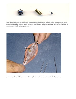 Si no pretendemos que sea tan ruidoso, podemos poner una munición en estos tubitos, y sin quitar las tapitas,
cerrar éstas e instalar el tubito dentro del cuerpo sostenido por el ojalillo, este modo de armarlo, le confiere un
ronco y suave sonido casi apagado…….




Aquí vemos el cascabelito, como muy buena y barata opción, además de ser simple de colocar…
 