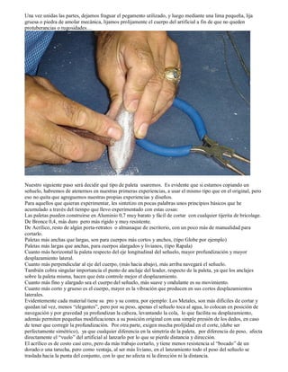 Una vez unidas las partes, dejamos fraguar el pegamento utilizado, y luego mediante una lima pequeña, lija
gruesa o piedra de amolar mecánica, lijamos prolijamente el cuerpo del artificial a fin de que no queden
protuberancias o rugosidades…




Nuestro siguiente paso será decidir qué tipo de paleta usaremos. Es evidente que si estamos copiando un
señuelo, habremos de atenernos en nuestras primeras experiencias, a usar el mismo tipo que en el original, pero
eso no quita que agreguemos nuestras propias experiencias y diseños.
Para aquellos que quieran experimentar, les sintetizo en pocas palabras unos principios básicos que he
acumulado a través del tiempo que llevo experimentado con estas cosas:
Las paletas pueden construirse en Aluminio 0,7 muy barato y fácil de cortar con cualquier tijerita de bricolage.
De Bronce 0,4, más duro pero más rígido y muy resistente.
De Acrílico, resto de algún porta-retratos o almanaque de escritorio, con un poco más de manualidad para
cortarlo.
Paletas más anchas que largas, son para cuerpos más cortos y anchos, (tipo Globe por ejemplo)
Paletas más largas que anchas, para cuerpos alargados y livianos, (tipo Rapala)
Cuanto más horizontal la paleta respecto del eje longitudinal del señuelo, mayor profundización y mayor
desplazamiento lateral.
Cuanto más perpendicular al eje del cuerpo, (más hacia abajo), más arriba navegará el señuelo.
También cobra singular importancia el punto de anclaje del leader, respecto de la paleta, ya que los anclajes
sobre la paleta misma, hacen que ésta controle mejor el desplazamiento.
Cuanto más fino y alargado sea el cuerpo del señuelo, más suave y ondulante es su movimiento.
Cuanto más corto y grueso es el cuerpo, mayor es la vibración que producen en sus cortos desplazamientos
laterales.
Evidentemente cada material tiene su pro y su contra, por ejemplo: Los Metales, son más difíciles de cortar y
quedan tal vez, menos “elegantes”, pero por su peso, apenas el señuelo toca al agua, lo colocan en posición de
navegación y por gravedad ya profundizan la cabeza, levantando la cola, lo que facilita su desplazamiento,
además permiten pequeñas modificaciones a su posición original con una simple presión de los dedos, en caso
de tener que corregir la profundización. Por otra parte, exigen mucha prolijidad en el corte, (debe ser
perfectamente simétrico), ya que cualquier diferencia en la simetría de la paleta, por diferencia de peso, afecta
directamente el “vuelo” del artificial al lanzarlo por lo que se pierde distancia y dirección.
El acrílico es de costo casi cero, pero da más trabajo cortarlo, y tiene menos resistencia al “bocado” de un
dorado o una tarucha, pero como ventaja, al ser más liviano, en el lanzamiento todo el peso del señuelo se
traslada hacia la punta del conjunto, con lo que no afecta ni la dirección ni la distancia.
 