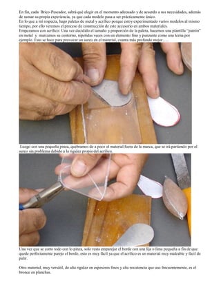 En fin, cada Brico-Pescador, sabrá qué elegir en el momento adecuado y de acuerdo a sus necesidades, además
de sumar su propia experiencia, ya que cada modelo pasa a ser prácticamente único.
En lo que a mí respecta, hago paletas de metal y acrílico porque estoy experimentado varios modelos al mismo
tiempo, por ello veremos el proceso de construcción de este accesorio en ambos materiales.
Empezamos con acrílico: Una vez decidido el tamaño y proporción de la paleta, hacemos una plantilla “patrón”
en metal y marcamos su contorno, repetidas veces con un elemento fino y punzante como una lezna por
ejemplo. Esto se hace para provocar un surco en el material, cuanta más profundo mejor…..




 Luego con una pequeña pinza, quebramos de a poco el material fuera de la marca, que se irá partiendo por el
surco sin problema debido a la rigidez propia del acrílico.




Una vez que se corto todo con lo pinza, solo resta emparejar el borde con una lija o lima pequeña a fin de que
quede perfectamente parejo el borde, esto es muy fácil ya que el acrílico es un material muy maleable y fácil de
pulir.

Otro material, muy versátil, de alta rigidez en espesores finos y alta resistencia que uso frecuentemente, es el
bronce en planchas.
 