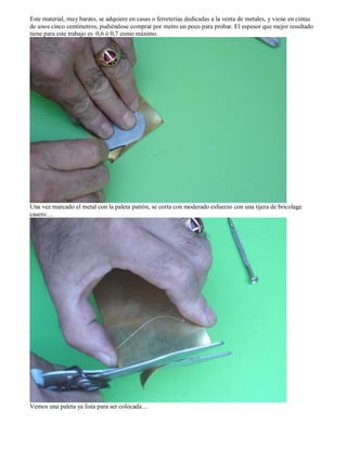 Este material, muy barato, se adquiere en casas o ferreterías dedicadas a la venta de metales, y viene en cintas
de unos cinco centímetros, pudiéndose comprar por metro un poco para probar. El espesor que mejor resultado
tiene para este trabajo es 0,6 ó 0,7 como máximo.




Una vez marcado el metal con la paleta patrón, se corta con moderado esfuerzo con una tijera de bricolage
casero…




Vemos una paleta ya lista para ser colocada…
 