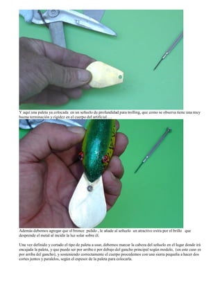 Y aquí una paleta ya colocada en un señuelo de profundidad para trolling, que como se observa tiene una muy
buena terminación y rigidez en el cuerpo del artificial….




Además debemos agregar que el bronce pulido , le añade al señuelo un atractivo extra por el brillo que
desprende el metal al incidir la luz solar sobre él.

Una vez definido y cortado el tipo de paleta a usar, debemos marcar la cabeza del señuelo en el lugar donde irá
encajada la paleta, y que puede ser por arriba o por debajo del gancho principal según modelo, (en este caso es
por arriba del gancho), y sosteniendo correctamente el cuerpo procedemos con una sierra pequeña a hacer dos
cortes juntos y paralelos, según el espesor de la paleta para colocarla.
 