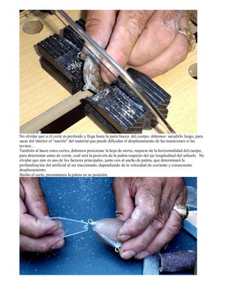 No olvidar que si el corte es profundo y llega hasta la parte hueca del cuerpo, debemos sacudirlo luego, para
sacar del interior el “aserrín” del material que puede dificultar el desplazamiento de las municiones si las
tuviere…
También al hacer estos cortes, debemos posicionar la hoja de sierra, respecto de la horizontalidad del cuerpo,
para determinar antes de cortar, cuál será la posición de la paleta respecto del eje longitudinal del señuelo. No
olvidar que esto es uno de los factores principales, junto con al ancho de paleta, que determinará la
profundización del artificial al ser traccionado, dependiendo de la velocidad de corriente y consecuente
desplazamiento.
Hecho el corte, presentamos la paleta en su posición:
 