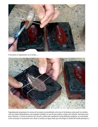 Colocamos el suplemento en el molde…..




Seguidamente preparamos la resina de la manera acostumbrada, tal como lo hiciéramos antes para los moldes,
solo que ahora dispondremos una pequeña cantidad, ya que los dos medios cuerpos del señuelo, necesitan muy
poco material, y si bien la práctica nos llevará a saber qué cantidad de resina debemos preparar, no está demás
como aconsejé en la primera nota, llenar el molde con agua hasta que ésta llegue al borde del molde principal, y
 