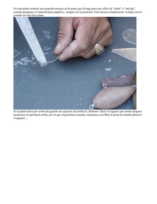 En esta paleta notarán una pequeña muesca en la punta que la hago para que oficie de “traba” o “anclaje”,
cuando pongamos el material para pegarla y asegure así su posición. Esta muesca simplemente la hago con el
costado de una lima plana:




Si la paleta fuera por arriba del gancho de sujeción del artificial, debemos hacer un agujero por donde después
sacaremos el ojal hacia arriba, por lo que al presentar la paleta, marcamos con fibra la posición donde deberá ir
el agujero….
 