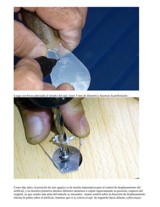 Luego con broca adecuada al tamaño del ojal, (unos 5 mm de diámetro), hacemos la perforación :




Como dije antes, la posición de este agujero es de mucha importancia para el control de desplazamiento del
artificial, y en nuestros primeros intentos debemos atenernos a copiar rigurosamente su posición, respecto del
original, ya que cuanto más atrás del señuelo se encuentre, menor control sobre la dirección de desplazamiento
efectúa la paleta sobre el artificial, mientras que si se coloca el ojal de enganche hacia delante, cobra mayor
 