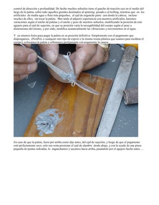 control de dirección y profundidad. De hecho muchos señuelos tiene el gancho de tracción casi en el medio del
largo de la paleta, sobre todo aquellos grandes destinados al spinning pesado o al trolling, mientras que en los
artificiales de media agua o flote más pequeños, el ojal de enganche parte casi desde la cabeza, incluso
muchos de ellos, sin tocar la paleta. Mas tarde al adquirir experiencia con nuestros artificiales, haremos
variaciones según el ancho de paletas y el ancho y peso de nuestros señuelos, modificando la posición de este
agujero para el ojal de sujeción, ya que su posición varía la navegabilidad del cuerpo según el peso y
dimensiones del mismo, y por ende, modifica sustancialmente las vibraciones y movimientos en el agua.

Y ya estamos listos para pegar la paleta en su posición definitiva. Simplemente con el pegamento que
dispongamos, (PoxiPol, o cualquier otro tipo de expoxi o la misma resina plástica que usamos para moldear el
cuerpo), colocamos la paleta y rellenamos prolijamente con pegamento la ranura…




En caso de que la paleta, fuera por arriba como dije antes, del ojal de sujeción, y luego de que el pegamento
esté perfectamente seco, solo nos resta presionar el ojal de alambre desde abajo, y con la ayuda de una pinza
pequeña de puntas redondas, lo enganchamos y sacamos hacia arriba, pasándolo por el agujero hecho antes….
 