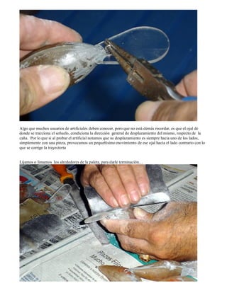 Algo que muchos usuarios de artificiales deben conocer, pero que no está demás recordar, es que el ojal de
donde se tracciona el señuelo, condiciona la dirección general de desplazamiento del mismo, respecto de la
caña. Por lo que si al probar el artificial notamos que su desplazamiento es siempre hacia uno de los lados,
simplemente con una pinza, provocamos un pequeñísimo movimiento de ese ojal hacia el lado contrario con lo
que se corrige la trayectoria


Lijamos o limamos los alrededores de la paleta, para darle terminación…
 