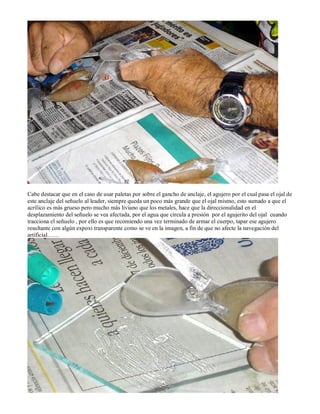 Cabe destacar que en el caso de usar paletas por sobre el gancho de anclaje, el agujero por el cual pasa el ojal de
este anclaje del señuelo al leader, siempre queda un poco más grande que el ojal mismo, esto sumado a que el
acrílico es más grueso pero mucho más liviano que los metales, hace que la direccionalidad en el
desplazamiento del señuelo se vea afectada, por el agua que circula a presión por el agujerito del ojal cuando
tracciona el señuelo , por ello es que recomiendo una vez terminado de armar el cuerpo, tapar ese agujero
resultante con algún expoxi transparente como se ve en la imagen, a fin de que no afecte la navegación del
artificial……
 