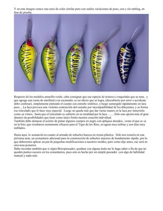 Y en esta imagen vemos una serie de color similar pero con sutiles variaciones de peso, con y sin rattling, en
fase de prueba.




Respecto de los modelos amarillo-verde, cabe consignar que esa especie de textura o craquelado que se nota, y
que agrega una cuota de similitud a un escamado, es un efecto que se logra, (descubierto por error o accidente
debo confesar), simplemente pintando el cuerpo con esmalte sintético, y luego sumergido rápidamente en laca
pura….La laca provoca una violenta contracción del esmalte por incompatibilidad de los diluyentes, y se forma
ese reticulado que lo hace muy especial. Luego no queda más que dar varias manos en la laca por inmersión
como ya vimos, hasta que el reticulado es cubierto en su totalidad por la laca……..Sólo una opción más al gran
abanico de posibilidades que tiene como único límite nuestra creación individual.
También debo destacar el acierto de pintar algunos cuerpos en negro con apliques dorados, como el que se ve
en la foto, que resultaron sumamente eficaces para el Tigre de los Ríos, en aguas muy turbias y con días muy
nublados.

Hasta aquí, lo sustancial en cuanto al armado de señuelos huecos en resina plástica. Sólo nos restaría en una
próxima nota, un comentario adicional para la construcción de señuelos macizos de hundimiento rápido, por lo
que deberemos aplicar un par de pequeñas modificaciones a nuestros moldes, pero como dije antes, eso será en
otra nota posterior.
Debo recordar también que si algún Bricopescador, quedase con alguna duda me lo haga saber a fin de que no
queden puntos oscuros en los comentarios, pues esto es hecho por un simple pescador con algo de habilidad
manual y nada más.
 