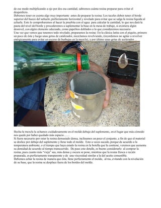 de ese modo multiplicando a ojo por dos esa cantidad, sabremos cuánta resina preparar para evitar el
desperdicio.
Debemos tener en cuenta algo muy importante antes de preparar la resina: Los taceles deben tener el borde
superior del hueco del señuelo, perfectamente horizontal y nivelado para evitar que se salga la resina líquida al
echarla. Esto lo comprobaremos al hacer la pruebita con el agua para calcular la cantidad, lo que nos dará la
pauta del nivel del borde y procederemos a suplementar la base en la mesa de trabajo, si existiera algún
desnivel, con algún elemento adecuado, como papelitos doblados o lo que consideremos necesario.
Una vez que vemos que tenemos todo nivelado, preparamos la resina: En la clásica latita con el piquito, primero
un poco de ésta y luego unas gotas de catalizador, mezclamos revolviendo, (recordemos no agitar o revolver
enérgicamente para evitar un exceso de burbujas en la mezcla), y por último unas gotas de acelerador…




Hecha la mezcla la echamos cuidadosamente en el molde debajo del suplemento, en el lugar que más cómodo
nos quede por haber quedado más espacio……
Si fuera necesario por estar la resina demasiado densa, inclinamos un poco el conjunto, a fin de que el material
se deslice por debajo del suplemento y llene todo el molde. Esto a veces sucede, porque de acuerdo a la
temperatura ambiente, o el tiempo que haya estado la resina en la botella que la contiene, veremos que aumenta
su densidad de acuerdo al tiempo transcurrido. De paso este detalle, es bueno considerarlo al comprar la
resina, pues cuanto más “vieja” sea, más densa y oscura se pone, mientras que la resina fresca o recién
preparada, es perfectamente transparente y de una viscosidad similar a la del aceite comestible.
Debemos echar la resina de manera que ésta, llene perfectamente el molde, al ras, evitando con la nivelación
de su base, que la resina se desplace fuera de los bordes del molde.
 
