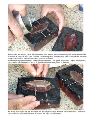Llenados los dos moldes, y sólo nos resta esperar unos minutos, hasta que veamos que el material toma cierta
consistencia, similar al látex, (aún caliente). Esto se comprueba, tocando con la yema de los dedos el borde del
cuerpo del señuelo, o el resto que nos haya quedado en la latita.
Cuando vemos que ha tomado esa cierta consistencia similar a una goma, procedemos a retirar el suplemento,
deslizándolo suavemente hacia una de las puntas tomándolo de las patitas de alambre….




En la foto observamos que sale fácilmente con la resina aún caliente y blanda, y se ve también la “babosidad”
que queda en el señuelo producto del detergente que oficia de desmoldante.
 
