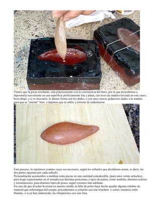 Vemos que la pieza resultante, está prácticamente con la consistencia del látex, por lo que procedemos a
depositarla suavemente en una superficie perfectamente lisa y plana, (un trozo de madera terciada en este caso),
boca abajo, y si es necesario, le damos forma con los dedos, o con unos suaves golpecitos dados a la madera
para que se “asiente” bien y dejamos que se enfríe y termine de endurecerse.




Este proceso, lo repetimos cuantas veces sea necesario, según los señuelos que decidamos armar, es decir, las
dos partes opuestas por cada señuelo.
Personalmente acostumbro a moldear estas piezas en una cantidad considerable, (para unos veinte señuelos),
para luego experimentar en el armado con distintas posiciones y tipos de paleta, como también, distintos colores
y terminaciones, para distintos tipos de pesca, según veremos más adelante.
En caso de que al echar la resina en nuestro molde, la falta de pulso haya hecho quedar algunas rebabas de
material que sobresalgan del cuerpo, procederemos a cortarlas con una trincheta o cutter, mientras estén
blandas, o si ya han endurecido, las rebajaremos con una lima.
 