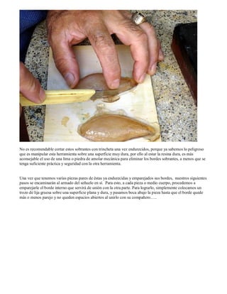 No es recomendable cortar estos sobrantes con trincheta una vez endurecidos, porque ya sabemos lo peligroso
que es manipular esta herramienta sobre una superficie muy dura, por ello al estar la resina dura, es más
aconsejable el uso de una lima o piedra de amolar mecánica para eliminar los bordes sobrantes, a menos que se
tenga suficiente práctica y seguridad con la otra herramienta.


Una vez que tenemos varias piezas pares de éstas ya endurecidas y emparejados sus bordes, nuestros siguientes
pasos se encaminarán al armado del señuelo en sí. Para esto, a cada pieza o medio cuerpo, procedemos a
emparejarle el borde interno que servirá de unión con la otra parte. Para lograrlo, simplemente colocamos un
trozo de lija gruesa sobre una superficie plana y dura, y pasamos boca abajo la pieza hasta que el borde quede
más o menos parejo y no queden espacios abiertos al unirlo con su compañero…..
 